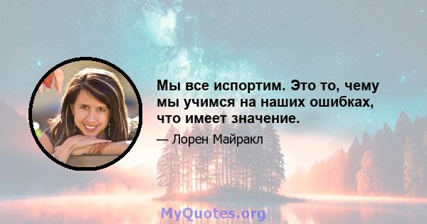 Мы все испортим. Это то, чему мы учимся на наших ошибках, что имеет значение.