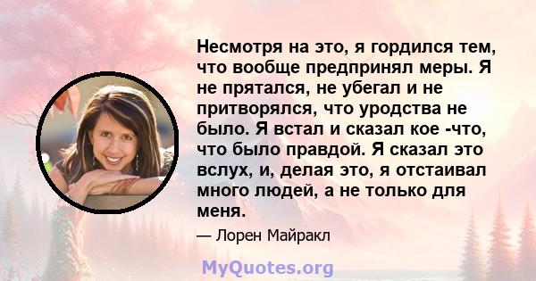 Несмотря на это, я гордился тем, что вообще предпринял меры. Я не прятался, не убегал и не притворялся, что уродства не было. Я встал и сказал кое -что, что было правдой. Я сказал это вслух, и, делая это, я отстаивал