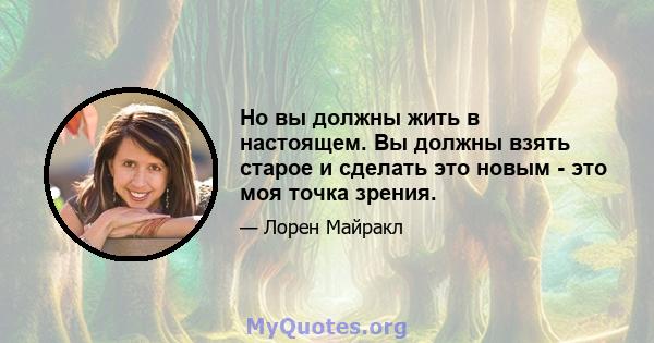 Но вы должны жить в настоящем. Вы должны взять старое и сделать это новым - это моя точка зрения.