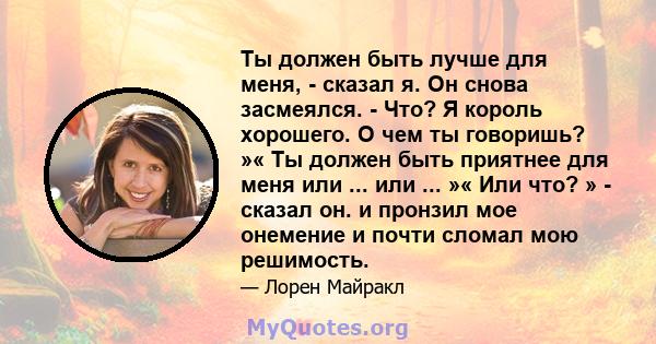 Ты должен быть лучше для меня, - сказал я. Он снова засмеялся. - Что? Я король хорошего. О чем ты говоришь? »« Ты должен быть приятнее для меня или ... или ... »« Или что? » - сказал он. и пронзил мое онемение и почти