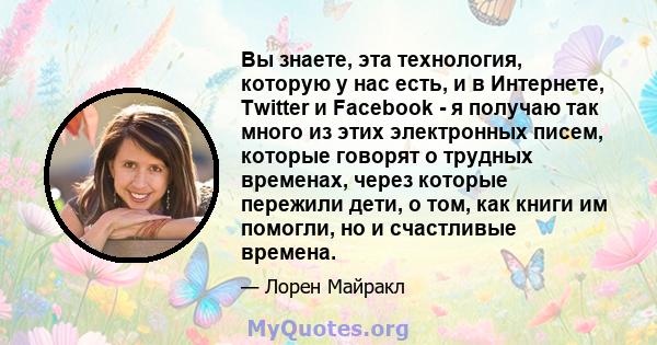 Вы знаете, эта технология, которую у нас есть, и в Интернете, Twitter и Facebook - я получаю так много из этих электронных писем, которые говорят о трудных временах, через которые пережили дети, о том, как книги им