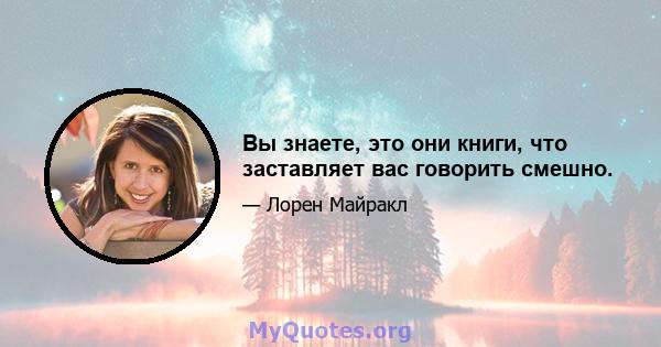 Вы знаете, это они книги, что заставляет вас говорить смешно.