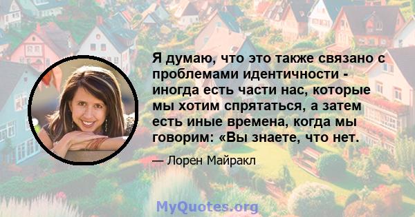 Я думаю, что это также связано с проблемами идентичности - иногда есть части нас, которые мы хотим спрятаться, а затем есть иные времена, когда мы говорим: «Вы знаете, что нет.