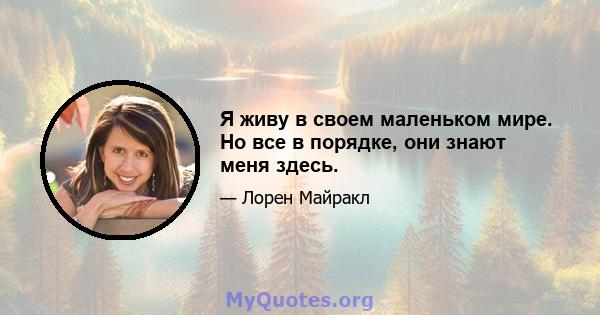 Я живу в своем маленьком мире. Но все в порядке, они знают меня здесь.