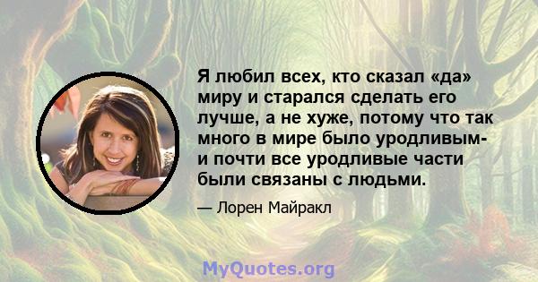 Я любил всех, кто сказал «да» миру и старался сделать его лучше, а не хуже, потому что так много в мире было уродливым- и почти все уродливые части были связаны с людьми.