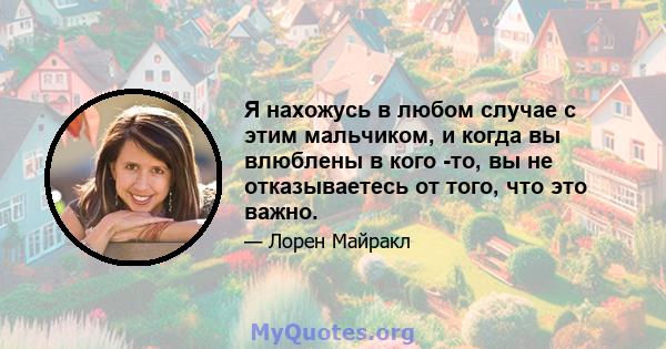 Я нахожусь в любом случае с этим мальчиком, и когда вы влюблены в кого -то, вы не отказываетесь от того, что это важно.