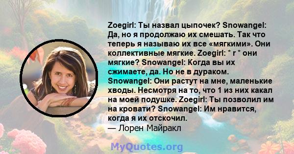 Zoegirl: Ты назвал цыпочек? Snowangel: Да, но я продолжаю их смешать. Так что теперь я называю их все «мягкими». Они коллективные мягкие. Zoegirl: * r * они мягкие? Snowangel: Когда вы их сжимаете, да. Но не в дураком.