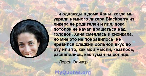 ... и однажды в доме Ханы, когда мы украли немного ликера Blackberry из ликера ее родителей и пил, пока потолок не начал вращаться над головой. Хана смеялась и хихикала, но мне это не понравилось, не нравился сладкий