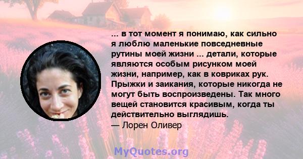 ... в тот момент я понимаю, как сильно я люблю маленькие повседневные рутины моей жизни ... детали, которые являются особым рисунком моей жизни, например, как в ковриках рук. Прыжки и заикания, которые никогда не могут