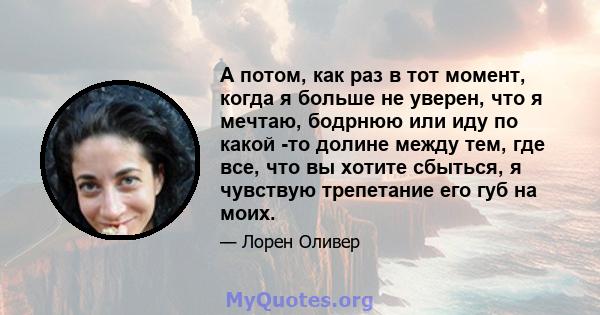 А потом, как раз в тот момент, когда я больше не уверен, что я мечтаю, бодрнюю или иду по какой -то долине между тем, где все, что вы хотите сбыться, я чувствую трепетание его губ на моих.