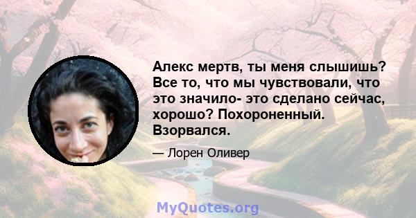 Алекс мертв, ты меня слышишь? Все то, что мы чувствовали, что это значило- это сделано сейчас, хорошо? Похороненный. Взорвался.