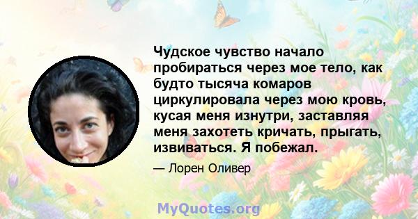 Чудское чувство начало пробираться через мое тело, как будто тысяча комаров циркулировала через мою кровь, кусая меня изнутри, заставляя меня захотеть кричать, прыгать, извиваться. Я побежал.