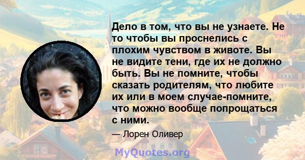 Дело в том, что вы не узнаете. Не то чтобы вы проснелись с плохим чувством в животе. Вы не видите тени, где их не должно быть. Вы не помните, чтобы сказать родителям, что любите их или в моем случае-помните, что можно