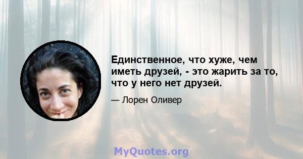 Единственное, что хуже, чем иметь друзей, - это жарить за то, что у него нет друзей.