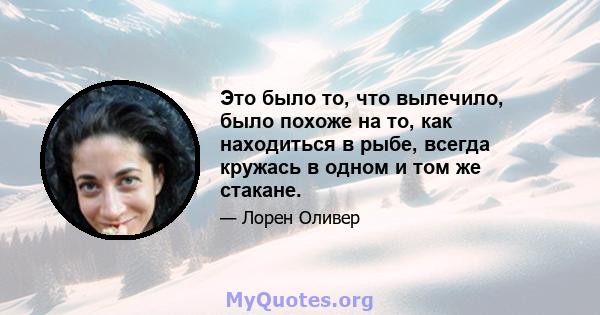 Это было то, что вылечило, было похоже на то, как находиться в рыбе, всегда кружась в одном и том же стакане.