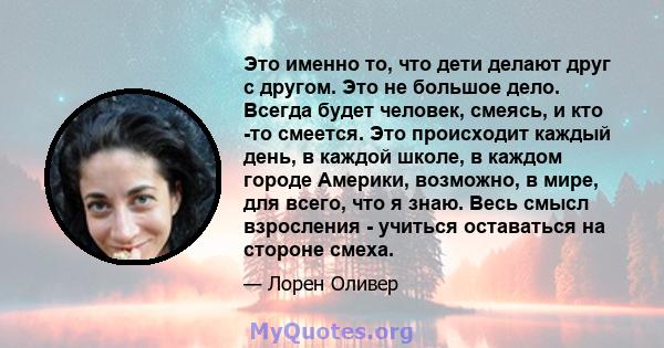 Это именно то, что дети делают друг с другом. Это не большое дело. Всегда будет человек, смеясь, и кто -то смеется. Это происходит каждый день, в каждой школе, в каждом городе Америки, возможно, в мире, для всего, что я 