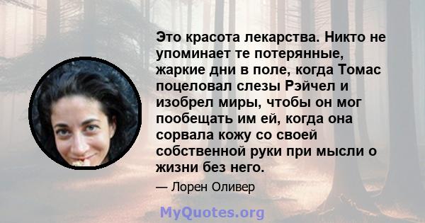 Это красота лекарства. Никто не упоминает те потерянные, жаркие дни в поле, когда Томас поцеловал слезы Рэйчел и изобрел миры, чтобы он мог пообещать им ей, когда она сорвала кожу со своей собственной руки при мысли о