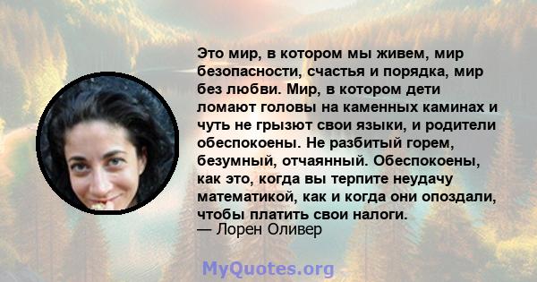 Это мир, в котором мы живем, мир безопасности, счастья и порядка, мир без любви. Мир, в котором дети ломают головы на каменных каминах и чуть не грызют свои языки, и родители обеспокоены. Не разбитый горем, безумный,