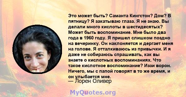 Это может быть? Саманта Кингстон? Дом? В пятницу? Я закатываю глаза. Я не знаю. Вы делали много кислоты в шестидесятых? Может быть воспоминание. Мне было два года в 1960 году. Я пришел слишком поздно на вечеринку. Он