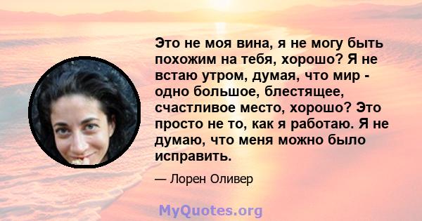 Это не моя вина, я не могу быть похожим на тебя, хорошо? Я не встаю утром, думая, что мир - одно большое, блестящее, счастливое место, хорошо? Это просто не то, как я работаю. Я не думаю, что меня можно было исправить.