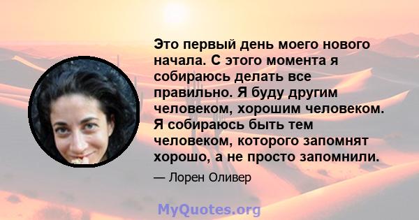 Это первый день моего нового начала. С этого момента я собираюсь делать все правильно. Я буду другим человеком, хорошим человеком. Я собираюсь быть тем человеком, которого запомнят хорошо, а не просто запомнили.