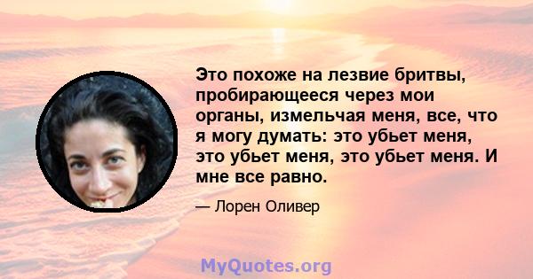 Это похоже на лезвие бритвы, пробирающееся через мои органы, измельчая меня, все, что я могу думать: это убьет меня, это убьет меня, это убьет меня. И мне все равно.