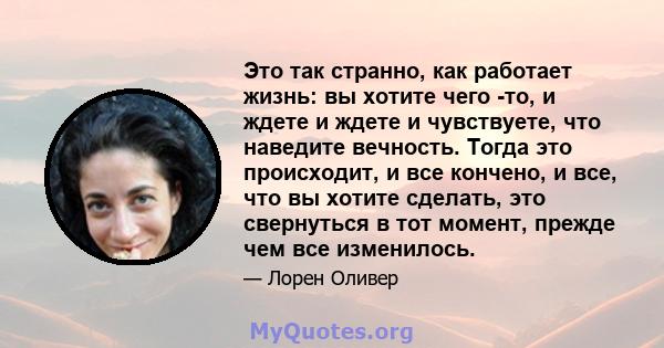 Это так странно, как работает жизнь: вы хотите чего -то, и ждете и ждете и чувствуете, что наведите вечность. Тогда это происходит, и все кончено, и все, что вы хотите сделать, это свернуться в тот момент, прежде чем