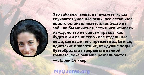 Это забавная вещь: вы думаете, когда случаются ужасные вещи, все остальное просто останавливается, как будто вы забыли бы мочиться, есть и испытывать жажду, но это не совсем правда. Как будто вы и ваше тело - две