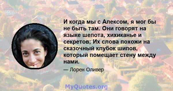 И когда мы с Алексом, я мог бы не быть там. Они говорят на языке шепота, хихиканье и секретов; Их слова похожи на сказочный клубок шипов, который помещает стену между нами.