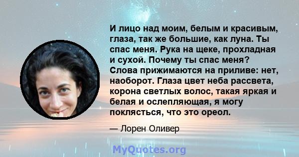 И лицо над моим, белым и красивым, глаза, так же большие, как луна. Ты спас меня. Рука на щеке, прохладная и сухой. Почему ты спас меня? Слова прижимаются на приливе: нет, наоборот. Глаза цвет неба рассвета, корона