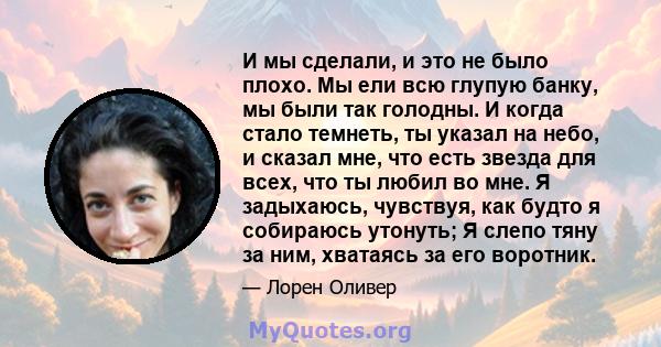 И мы сделали, и это не было плохо. Мы ели всю глупую банку, мы были так голодны. И когда стало темнеть, ты указал на небо, и сказал мне, что есть звезда для всех, что ты любил во мне. Я задыхаюсь, чувствуя, как будто я