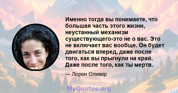 Именно тогда вы понимаете, что большая часть этого жизни, неустанный механизм существующего-это не о вас. Это не включает вас вообще. Он будет двигаться вперед, даже после того, как вы прыгнули на край. Даже после того, 