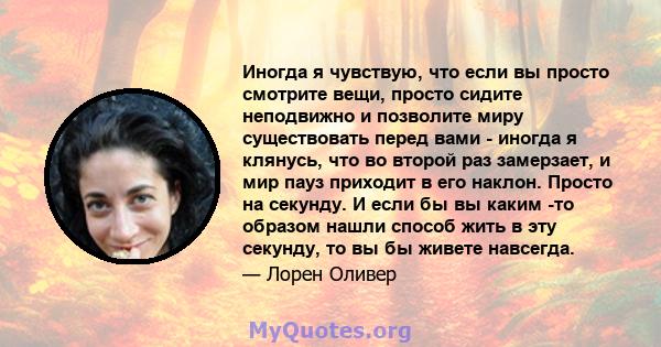 Иногда я чувствую, что если вы просто смотрите вещи, просто сидите неподвижно и позволите миру существовать перед вами - иногда я клянусь, что во второй раз замерзает, и мир пауз приходит в его наклон. Просто на