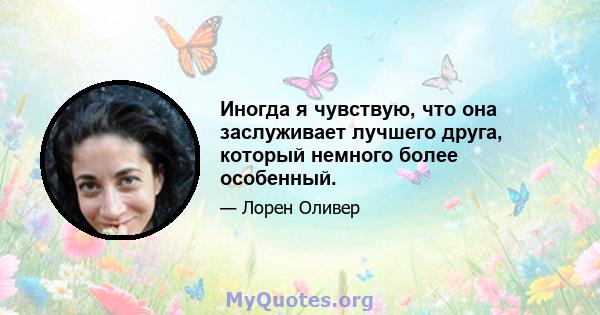 Иногда я чувствую, что она заслуживает лучшего друга, который немного более особенный.