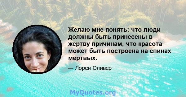 Желаю мне понять: что люди должны быть принесены в жертву причинам, что красота может быть построена на спинах мертвых.