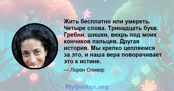 Жить бесплатно или умереть. Четыре слова. Тринадцать букв. Гребни, шишки, вихрь под моих кончиков пальцев. Другая история. Мы крепко цепляемся за это, и наша вера поворачивает это к истине.