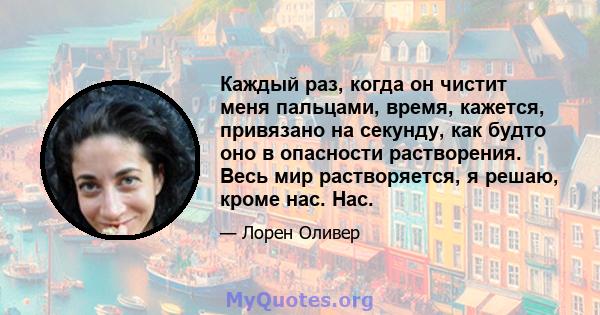 Каждый раз, когда он чистит меня пальцами, время, кажется, привязано на секунду, как будто оно в опасности растворения. Весь мир растворяется, я решаю, кроме нас. Нас.