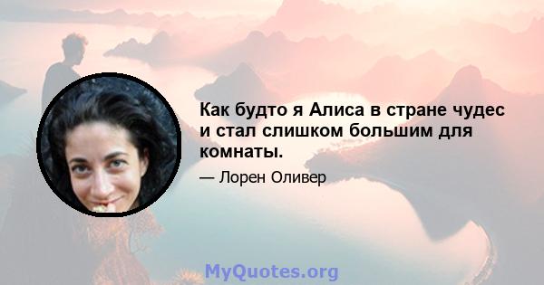 Как будто я Алиса в стране чудес и стал слишком большим для комнаты.