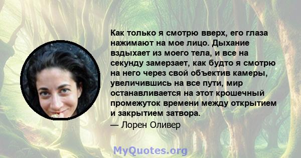 Как только я смотрю вверх, его глаза нажимают на мое лицо. Дыхание вздыхает из моего тела, и все на секунду замерзает, как будто я смотрю на него через свой объектив камеры, увеличившись на все пути, мир останавливается 