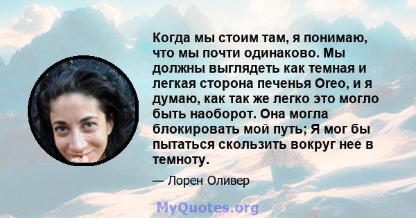 Когда мы стоим там, я понимаю, что мы почти одинаково. Мы должны выглядеть как темная и легкая сторона печенья Oreo, и я думаю, как так же легко это могло быть наоборот. Она могла блокировать мой путь; Я мог бы пытаться 