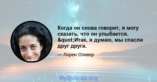 Когда он снова говорит, я могу сказать, что он улыбается. "Итак, я думаю, мы спасли друг друга.