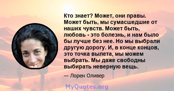 Кто знает? Может, они правы. Может быть, мы сумасшедшие от наших чувств. Может быть, любовь - это болезнь, и нам было бы лучше без нее. Но мы выбрали другую дорогу. И, в конце концов, это точка вылета, мы можем выбрать. 