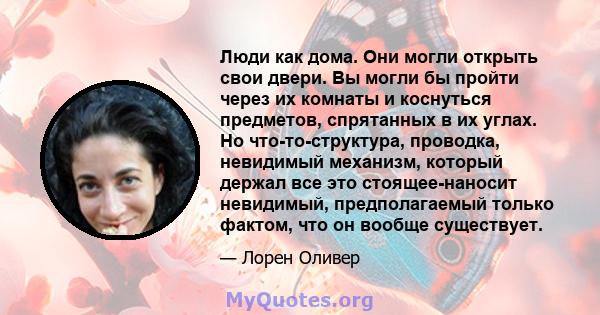 Люди как дома. Они могли открыть свои двери. Вы могли бы пройти через их комнаты и коснуться предметов, спрятанных в их углах. Но что-то-структура, проводка, невидимый механизм, который держал все это стоящее-наносит