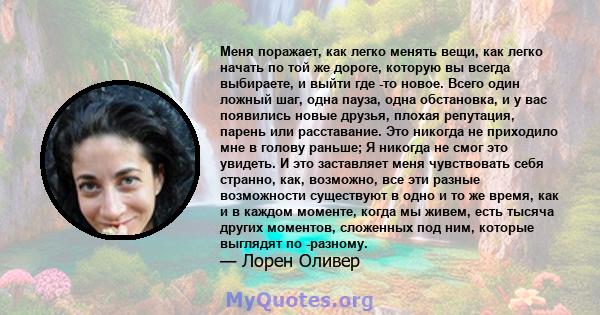 Меня поражает, как легко менять вещи, как легко начать по той же дороге, которую вы всегда выбираете, и выйти где -то новое. Всего один ложный шаг, одна пауза, одна обстановка, и у вас появились новые друзья, плохая