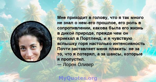 Мне приходит в голову, что я так много не знал о нем-его прошлое, его роль в сопротивлении, какова была его жизнь в дикой природе, прежде чем он приехал в Портленд, и я чувствую вспышку горя настолько интенсивность