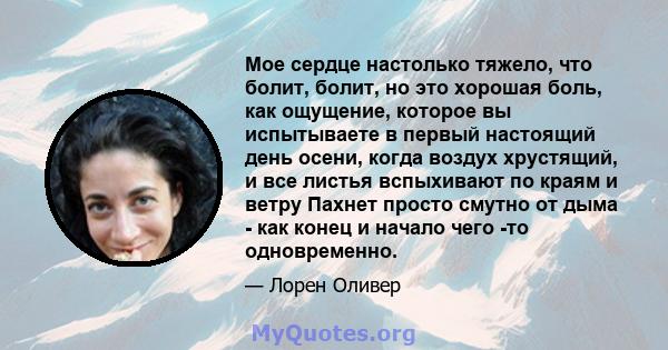 Мое сердце настолько тяжело, что болит, болит, но это хорошая боль, как ощущение, которое вы испытываете в первый настоящий день осени, когда воздух хрустящий, и все листья вспыхивают по краям и ветру Пахнет просто