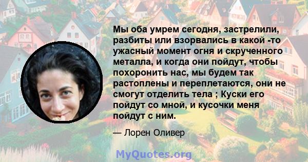 Мы оба умрем сегодня, застрелили, разбиты или взорвались в какой -то ужасный момент огня и скрученного металла, и когда они пойдут, чтобы похоронить нас, мы будем так растоплены и переплетаются, они не смогут отделить