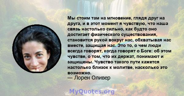 Мы стоим там на мгновение, глядя друг на друга, и в этот момент я чувствую, что наша связь настолько сильно, как будто оно достигает физического существования, становится рукой вокруг нас, обхватывая нас вместе, защищая 