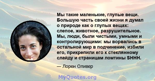 Мы такие маленькие, глупые вещи. Большую часть своей жизни я думал о природе как о глупых вещах: слепое, животное, разрушительное. Мы, люди, были чистыми, умными и контролирующими: мы ворвались в остальной мир в