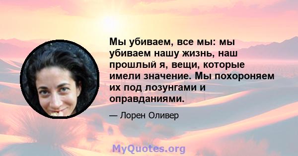 Мы убиваем, все мы: мы убиваем нашу жизнь, наш прошлый я, вещи, которые имели значение. Мы похороняем их под лозунгами и оправданиями.